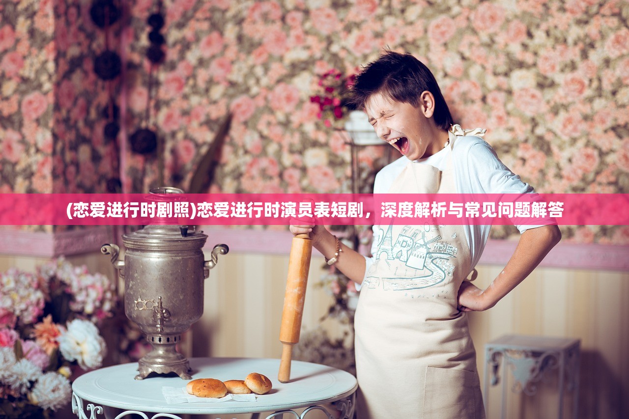 (恋爱进行时剧照)恋爱进行时演员表短剧，深度解析与常见问题解答