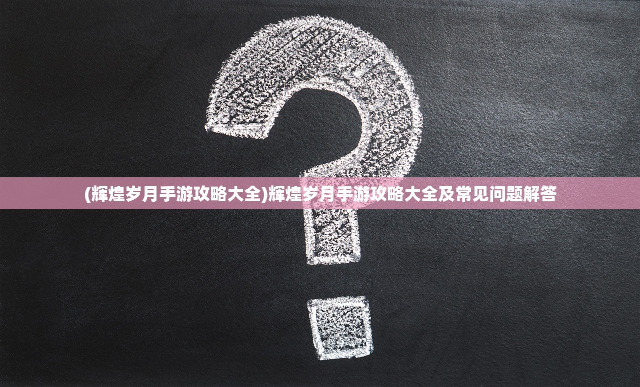 (辉煌岁月手游攻略大全)辉煌岁月手游攻略大全及常见问题解答