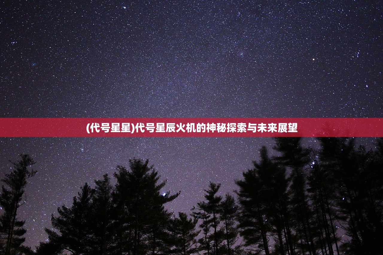 (代号星星)代号星辰火机的神秘探索与未来展望