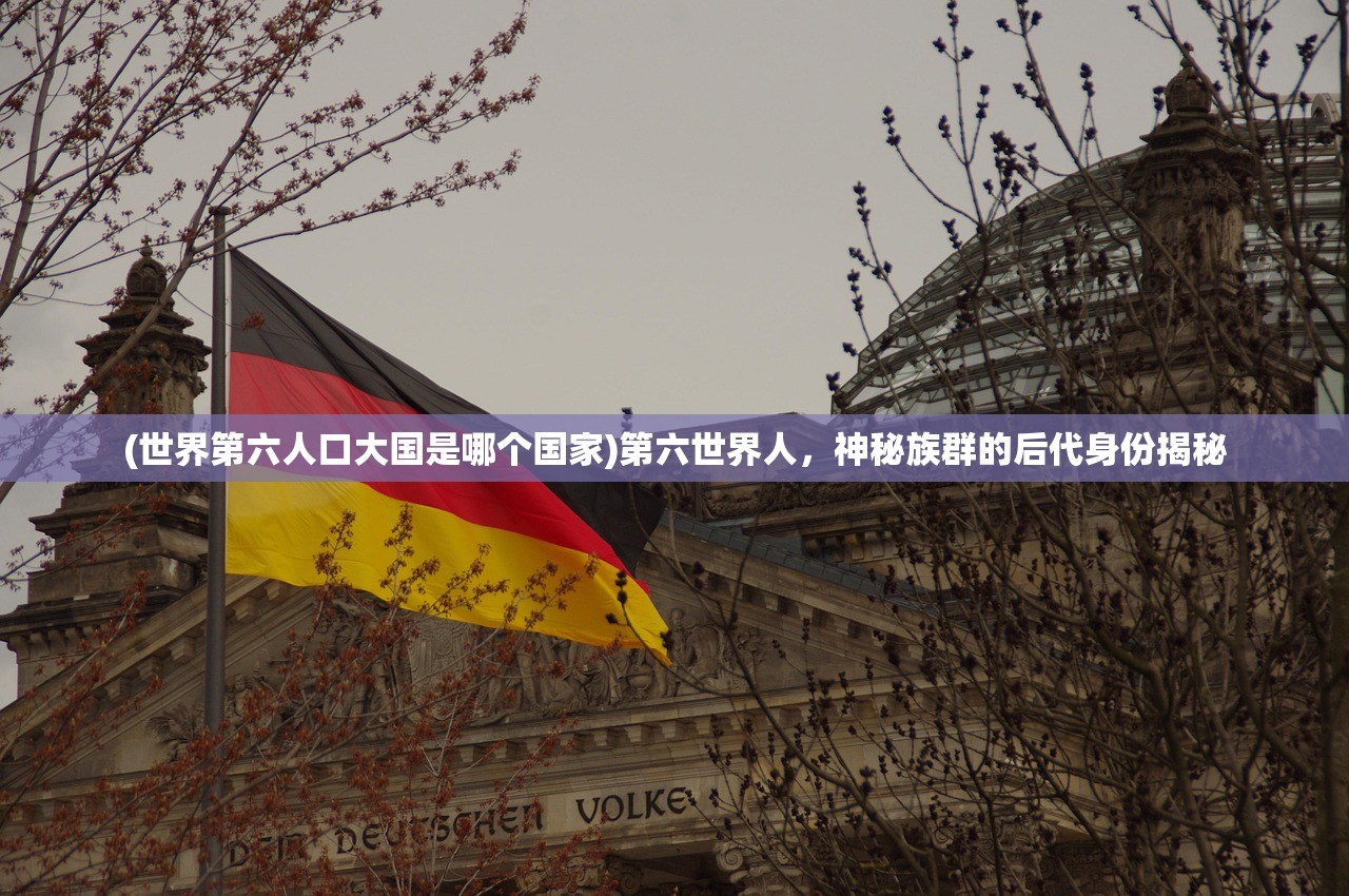 (世界第六人口大国是哪个国家)第六世界人，神秘族群的后代身份揭秘