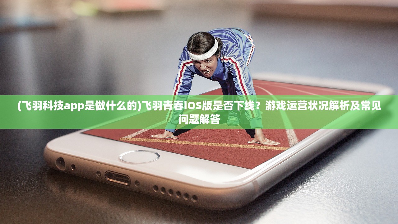 (飞羽科技app是做什么的)飞羽青春iOS版是否下线？游戏运营状况解析及常见问题解答