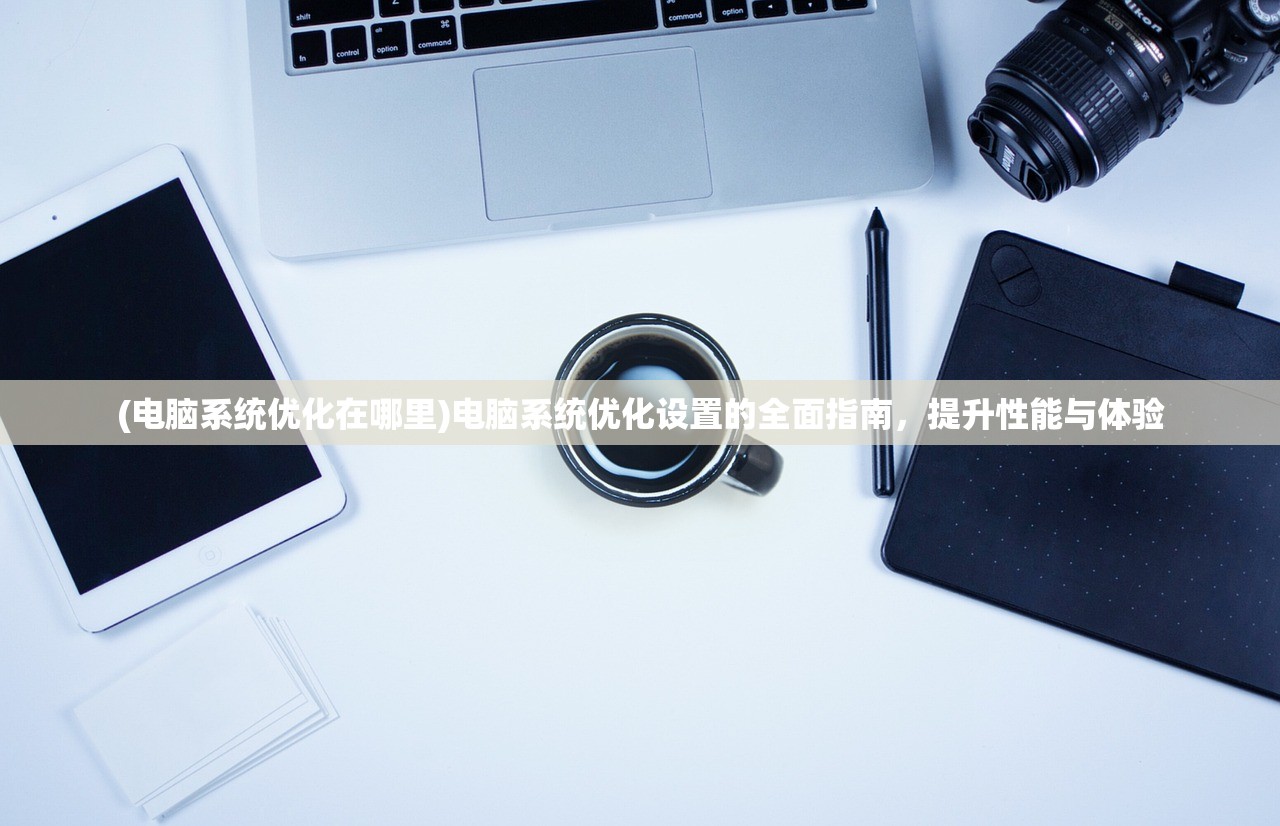 (电脑系统优化在哪里)电脑系统优化设置的全面指南，提升性能与体验