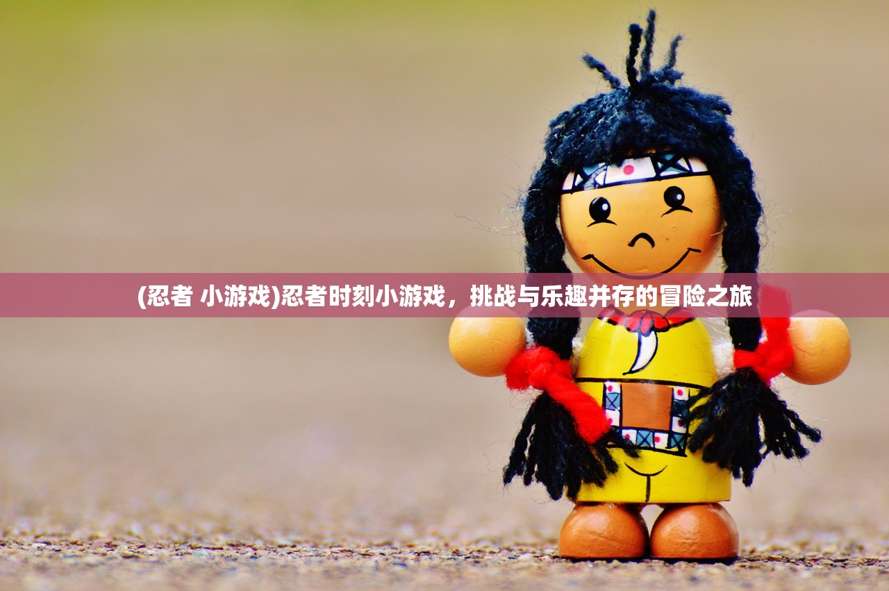 (忍者 小游戏)忍者时刻小游戏，挑战与乐趣并存的冒险之旅