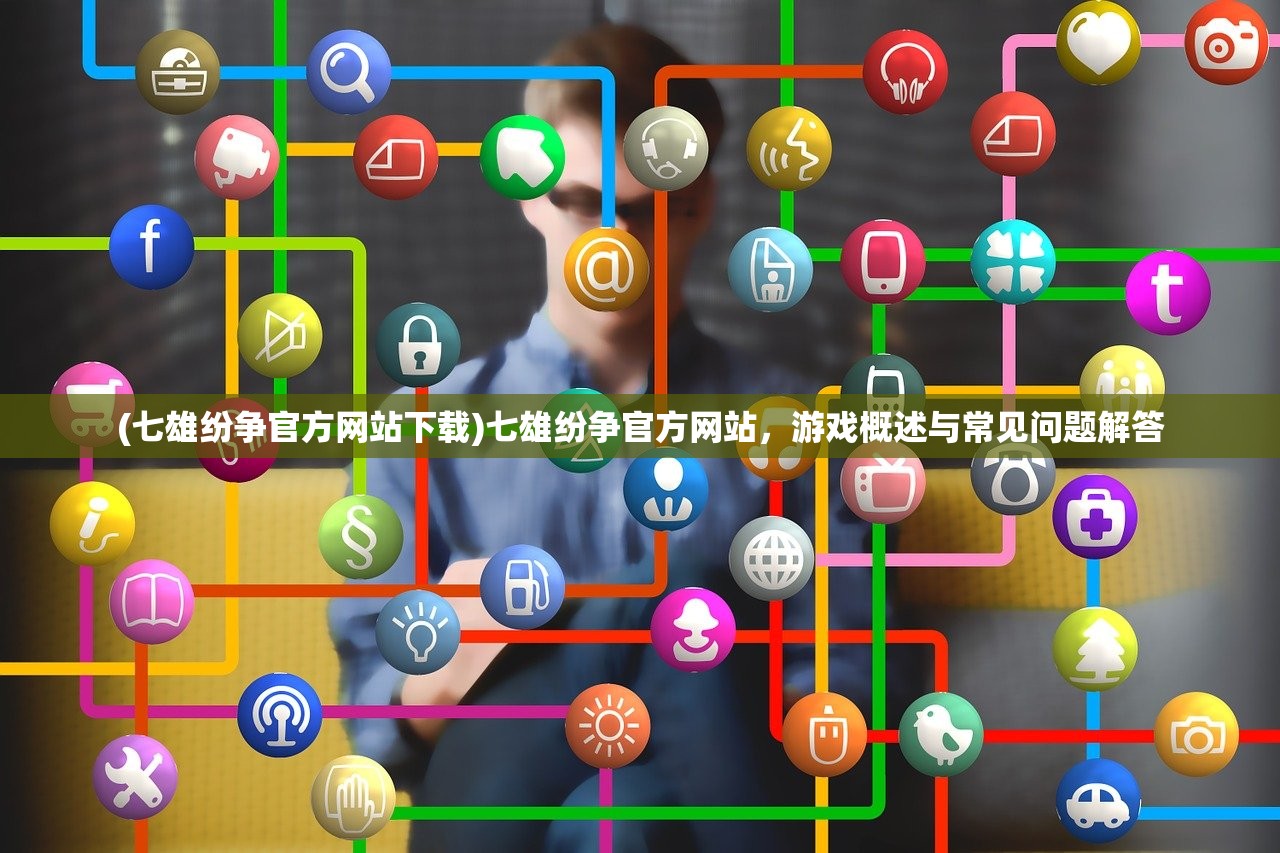 (七雄纷争官方网站下载)七雄纷争官方网站，游戏概述与常见问题解答