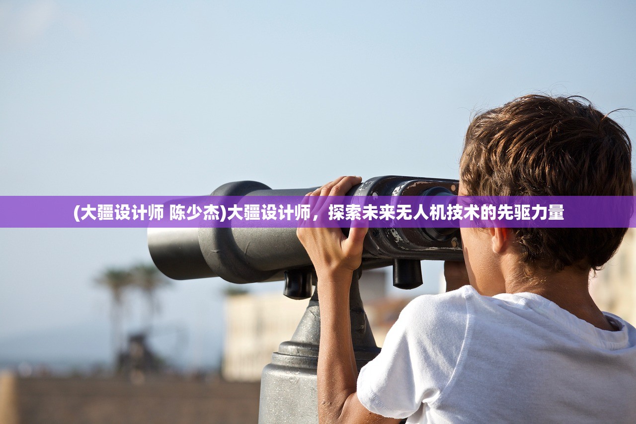 (大疆设计师 陈少杰)大疆设计师，探索未来无人机技术的先驱力量