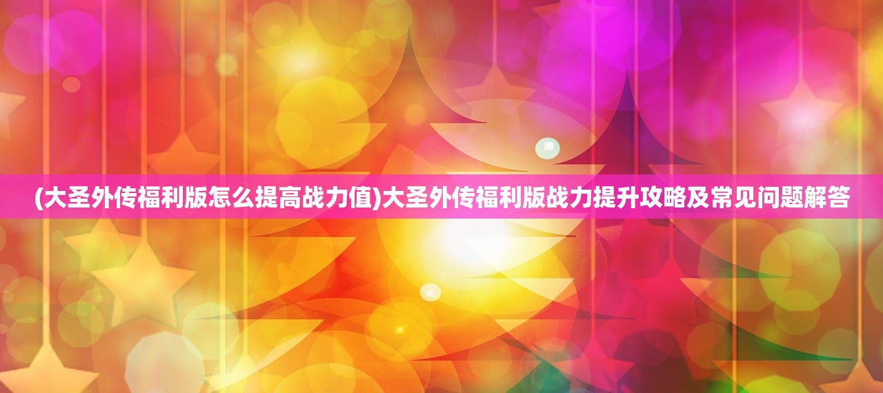 (大圣外传福利版怎么提高战力值)大圣外传福利版战力提升攻略及常见问题解答