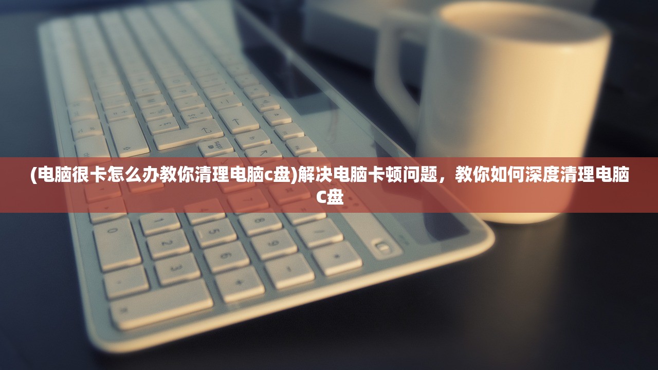 (电脑很卡怎么办教你清理电脑c盘)解决电脑卡顿问题，教你如何深度清理电脑C盘