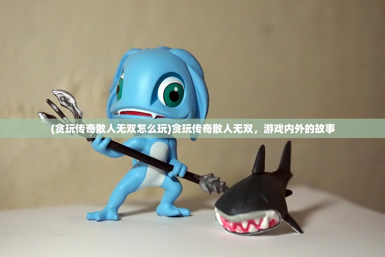 (贪玩传奇散人无双怎么玩)贪玩传奇散人无双，游戏内外的故事